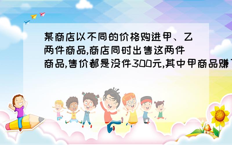 某商店以不同的价格购进甲、乙两件商品,商店同时出售这两件商品,售价都是没件300元,其中甲商品赚了20%,乙商品亏了20%,问这个商店售出这两件商品是赚钱还是亏本,如果是赚钱,赚了多少元?