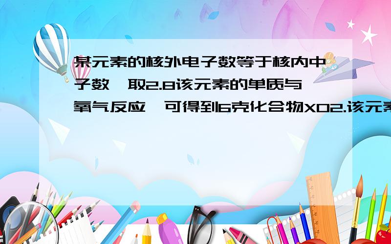 某元素的核外电子数等于核内中子数,取2.8该元素的单质与氧气反应,可得到6克化合物XO2.该元素在周期表中的位置是?