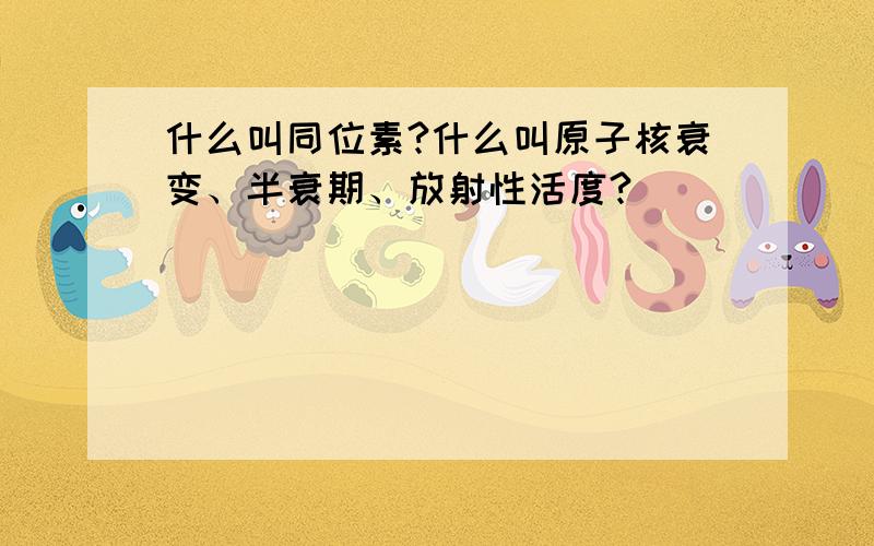 什么叫同位素?什么叫原子核衰变、半衰期、放射性活度?