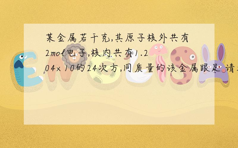 某金属若干克,其原子核外共有2mol电子,核内共有1.204×10的24次方,同质量的该金属跟足 请看详细提问某金属若干克,其原子核外共有2mol电子,核内共有1.204×10的24次方,同质量的该金属跟足量的稀