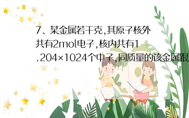 7、某金属若干克,其原子核外共有2mol电子,核内共有1.204×1024个中子,同质量的该金属跟足量稀盐酸反应,有0.2mol电子发生转移,生成6.02×1022个阳离子,试回答：（1）该金属元素的原子符号为 ,摩