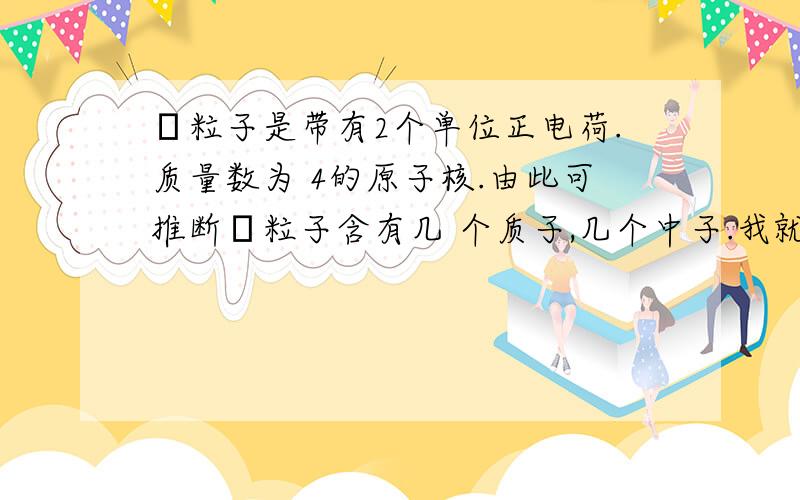 α粒子是带有2个单位正电荷.质量数为 4的原子核.由此可推断α粒子含有几 个质子,几个中子.我就是不懂那个不是说带有两个单位正电荷吗?那不就是核内质子数比核外电子数多2?那怎么就能说