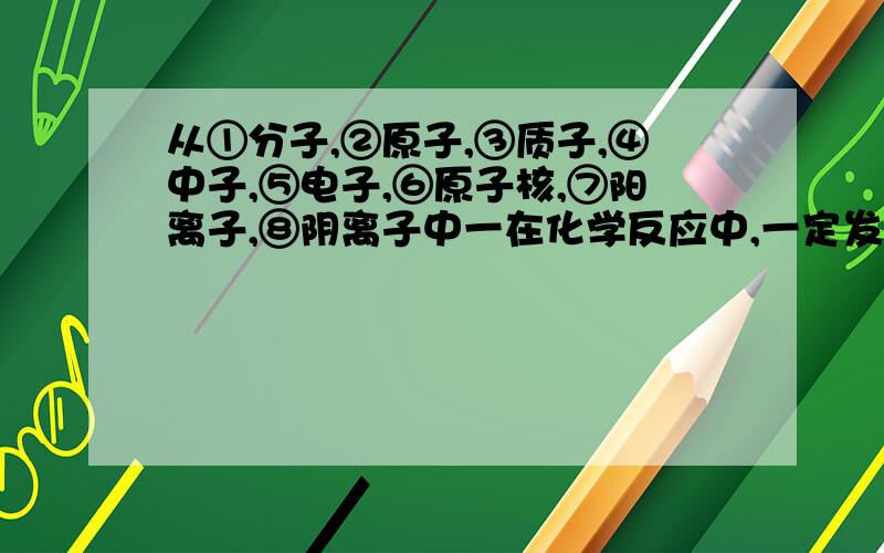 从①分子,②原子,③质子,④中子,⑤电子,⑥原子核,⑦阳离子,⑧阴离子中一在化学反应中,一定发生变化的微粒是 二决定原子种类的是 三构成原子的微粒有