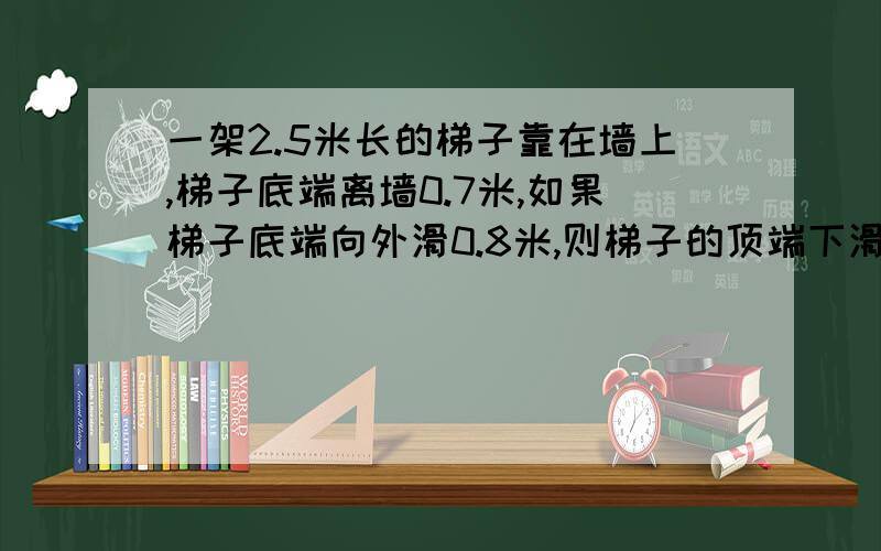 一架2.5米长的梯子靠在墙上,梯子底端离墙0.7米,如果梯子底端向外滑0.8米,则梯子的顶端下滑多少米?