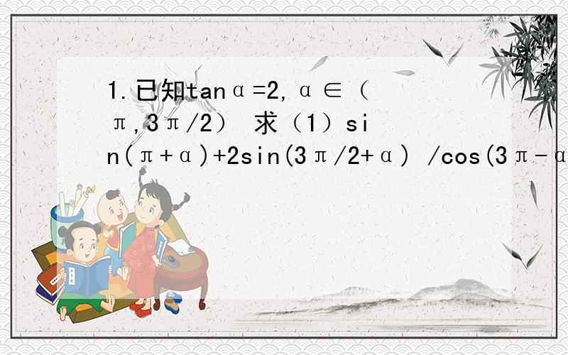 1.已知tanα=2,α∈（π,3π/2） 求（1）sin(π+α)+2sin(3π/2+α) /cos(3π-α)+1(2)sin(-π/4-α)2.函数f(x)=sin(ωx+ψ)（ω＞0）│ω│＜π/2）在他的某一个周期内的单调减区间是[5π/12,11π/12].（1）.求f(x)的解析式