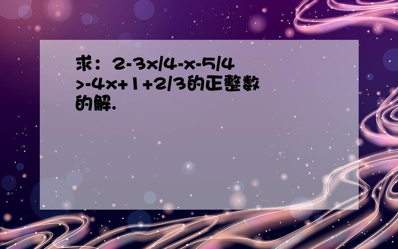 求：2-3x/4-x-5/4>-4x+1+2/3的正整数的解.