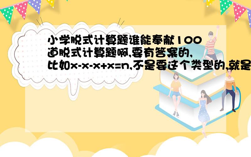 小学脱式计算题谁能奉献100道脱式计算题啊,要有答案的,比如x-x-x+x=n,不是要这个类型的,就是题后面写等于号加答案,n就是答案,就是小学阶段,没有答案的不收,还可以有简算1.禁止复制 2.