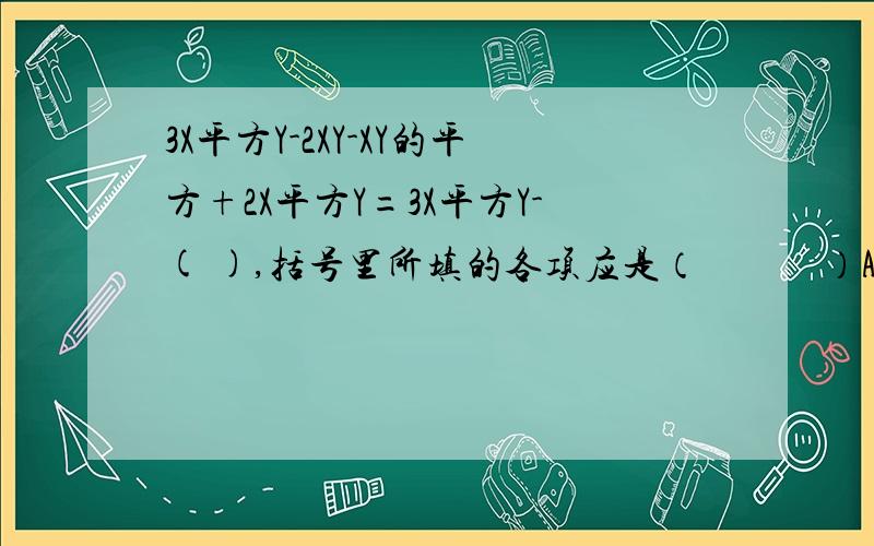 3X平方Y-2XY-XY的平方+2X平方Y=3X平方Y-( ),括号里所填的各项应是（　　　）A.2Xy平方－XY的平方＋2X平方Y　　　　　　　B.2Xy平方－XY的平方－2X平方Y　C.－2Xy平方＋XY的平方－2X平方Y