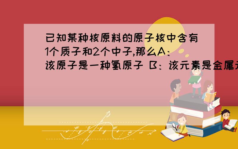 已知某种核原料的原子核中含有1个质子和2个中子,那么A：该原子是一种氢原子 B：该元素是金属元素 C：该原子核外有3个电子 D：该原子核带2个单位的正电荷c为啥不对我觉得A 选项不对 应该