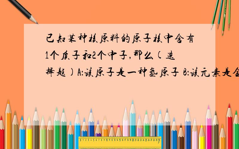 已知某种核原料的原子核中含有1个质子和2个中子,那么(选择题)A：该原子是一种氢原子 B：该元素是金属元素 C：该原子核外有3个电子 D：该原子核带2个单位的正电荷答案和理由