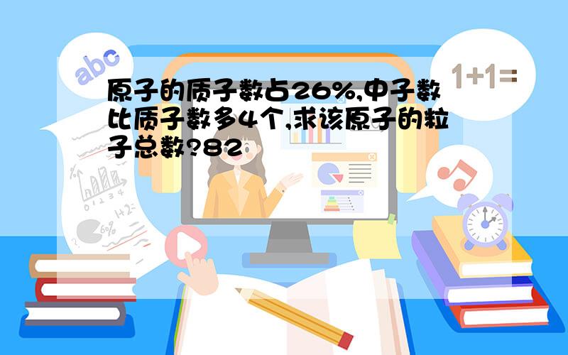 原子的质子数占26%,中子数比质子数多4个,求该原子的粒子总数?82