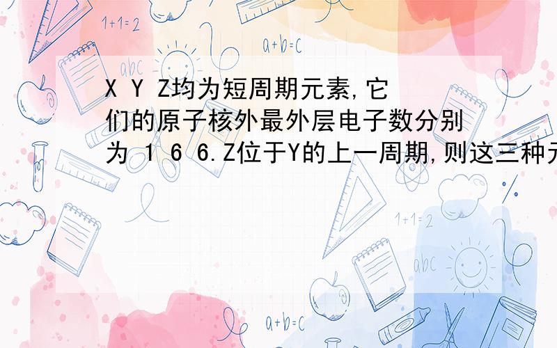 X Y Z均为短周期元素,它们的原子核外最外层电子数分别为 1 6 6.Z位于Y的上一周期,则这三种元素形成某种化合物的化学式可能为：A X2YZ4 B XY2Z3 C X3YZ4 D X2YZ3