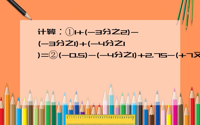 计算；①1+(-3分之2)-(-3分之1)+(-4分之1)=②(-0.5)-(-4分之1)+2.75-(+7又2分之1)=③-7又4分之1+4又2分之1的绝对值+(-7又4分之1)+-6-2分之1的绝对值=