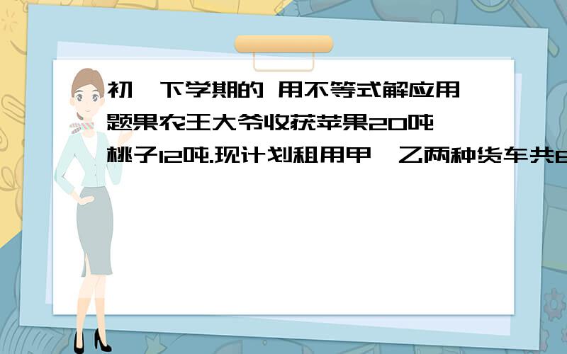 初一下学期的 用不等式解应用题果农王大爷收获苹果20吨,桃子12吨.现计划租用甲、乙两种货车共8辆,将这批水果全部运往外地销售,已知一辆甲钟货车可装苹果4吨和桃子1吨,一辆乙钟货车可装