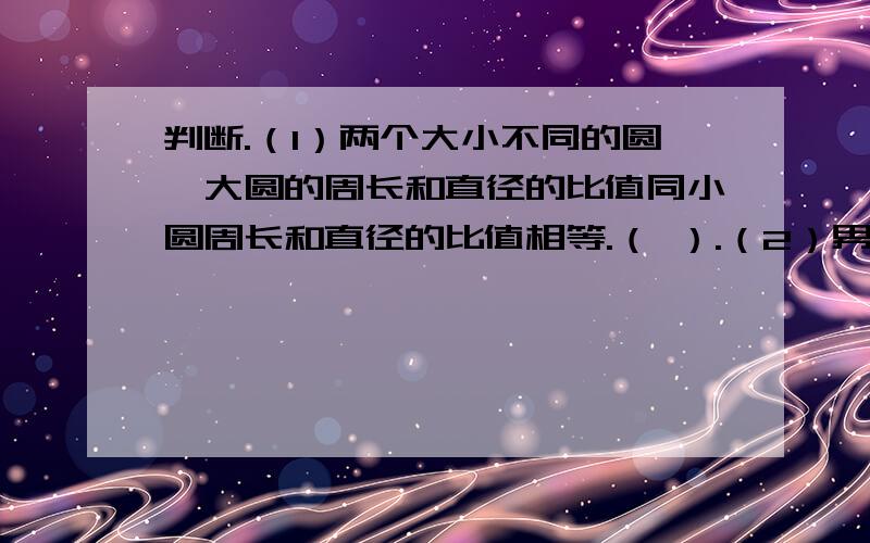 判断.（1）两个大小不同的圆,大圆的周长和直径的比值同小圆周长和直径的比值相等.（ ）.（2）男生人数是女生人数的5/6,也就是男生人数与女生人数的比是5：6.（ ）（3）40分：0.6小时化成