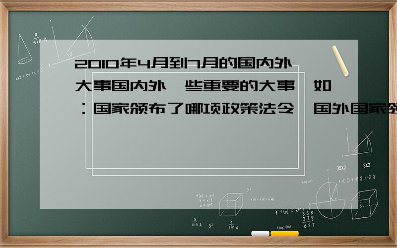 2010年4月到7月的国内外大事国内外一些重要的大事,如：国家颁布了哪项政策法令,国外国家领导人任免,国际会议等等的大事及具体时间和内容,请在下面回答“已发送,请查收”,我会增加悬赏,