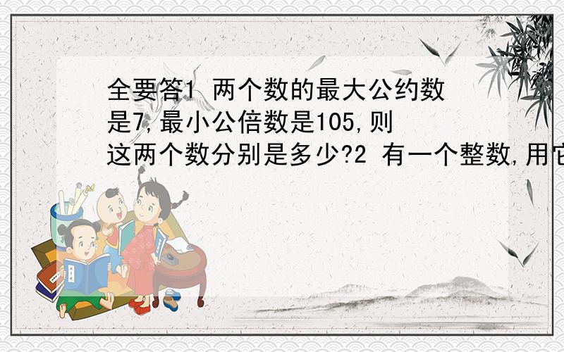 全要答1 两个数的最大公约数是7,最小公倍数是105,则这两个数分别是多少?2 有一个整数,用它分别去除157,234和324,得到的三个余数之和是100,求这个整数.3 一个两位数,各位数字的和的5倍比原数