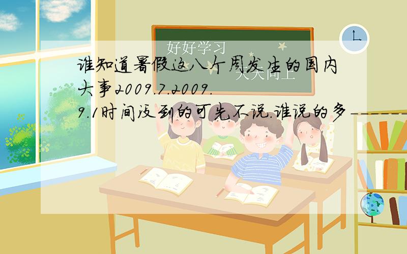 谁知道暑假这八个周发生的国内大事2009.7.2009.9.1时间没到的可先不说.谁说的多-------给分 那啥,时间还地说明.一周一个事件 .