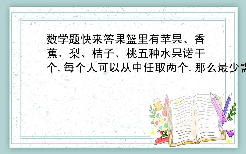 数学题快来答果篮里有苹果、香蕉、梨、桔子、桃五种水果诺干个,每个人可以从中任取两个,那么最少需要多少个人才能保证至少有两个人选的水果是完全相同的?