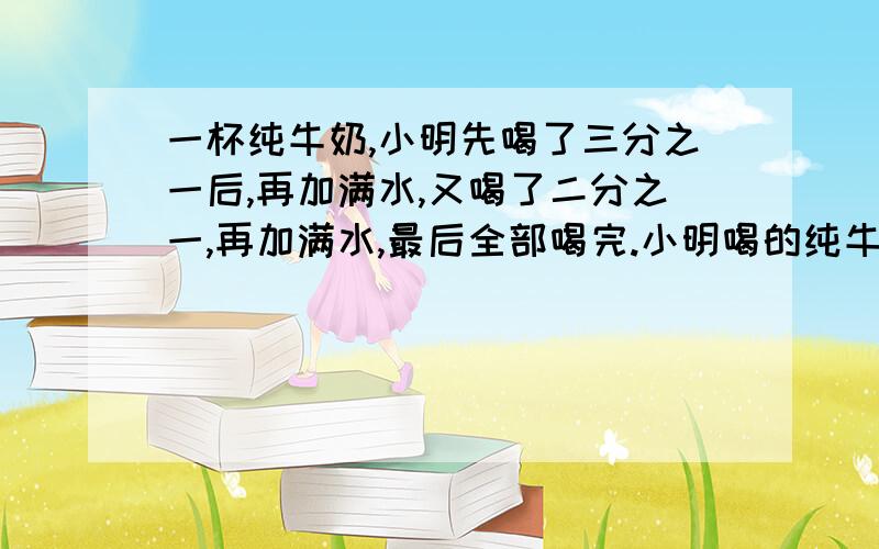 一杯纯牛奶,小明先喝了三分之一后,再加满水,又喝了二分之一,再加满水,最后全部喝完.小明喝的纯牛奶与水的比是多少?