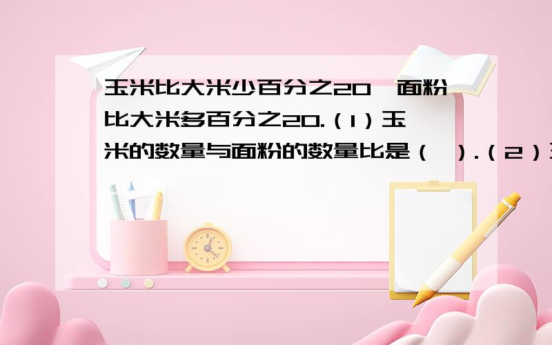 玉米比大米少百分之20,面粉比大米多百分之20.（1）玉米的数量与面粉的数量比是（ ）.（2）玉米的数量与大米的数量比是（ ).