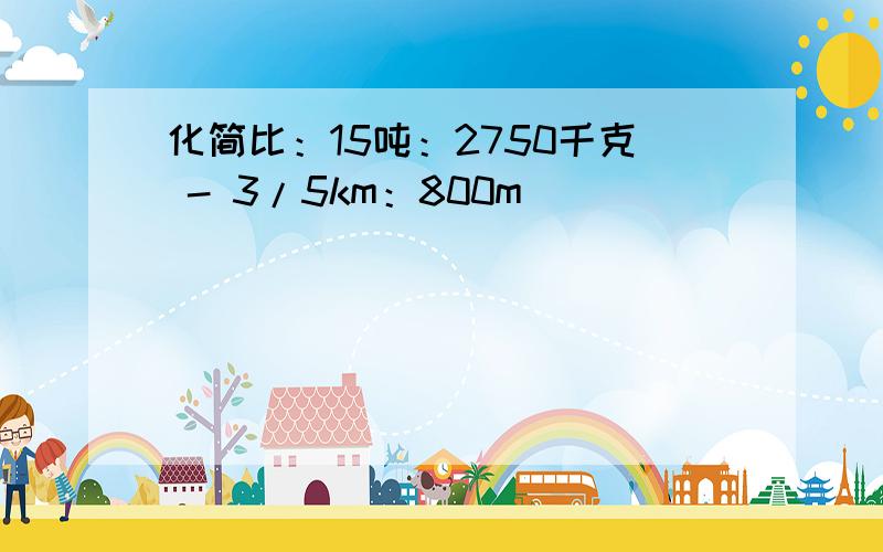 化简比：15吨：2750千克 - 3/5km：800m