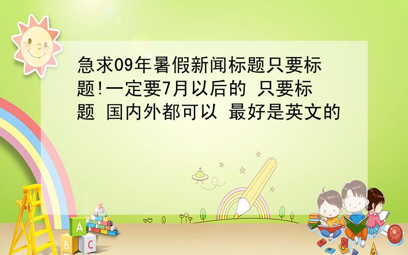 急求09年暑假新闻标题只要标题!一定要7月以后的 只要标题 国内外都可以 最好是英文的