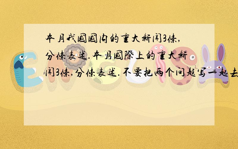 本月我国国内的重大新闻3条,分条表述.本月国际上的重大新闻3条,分条表述.不要把两个问题写一起去了.格式如下：本月我国国内的重大新闻：1 23本月国际上的重大新闻：123