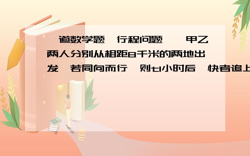 一道数学题,行程问题……甲乙两人分别从相距8千米的两地出发,若同向而行,则t1小时后,快者追上慢者,若相向而行,则t2小时后,两人相遇.问快者速度是慢者的多少倍?sorry