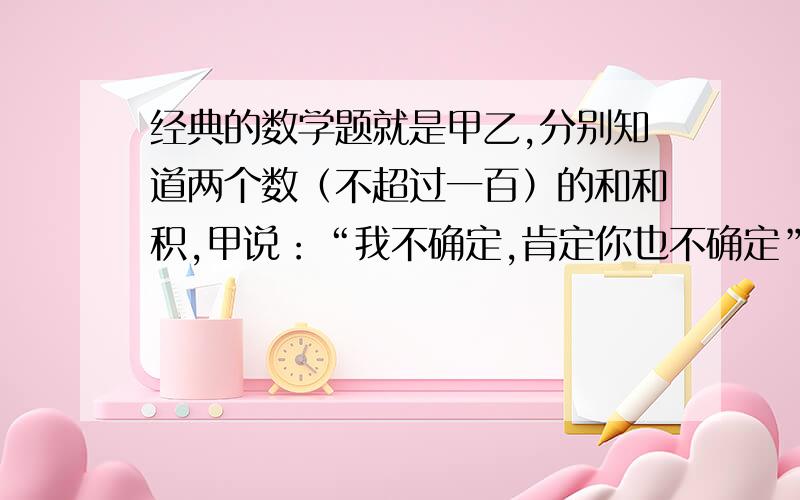 经典的数学题就是甲乙,分别知道两个数（不超过一百）的和和积,甲说：“我不确定,肯定你也不确定”乙：“本不确定,闻尔话确定.”甲说：“也确定了”答案是4和13,为啥呀 ,不许贴吧里一