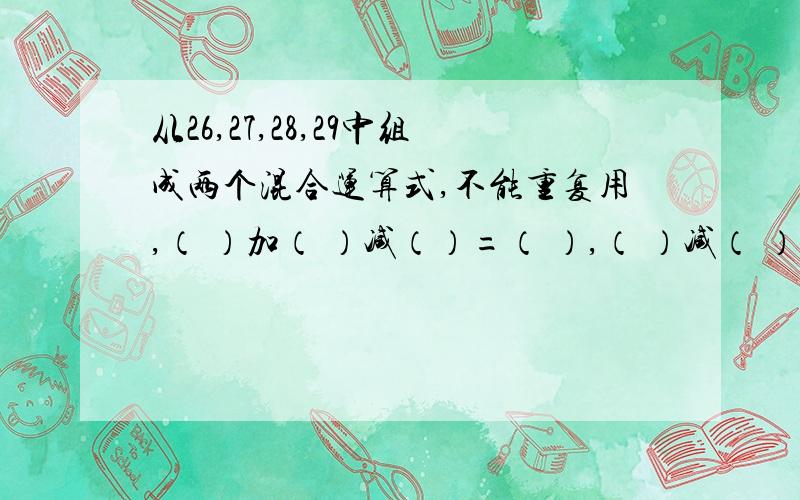 从26,27,28,29中组成两个混合运算式,不能重复用,（ ）加（ ）减（）=（ ）,（ ）减（ ）加（ ）=（ ）两组算试不能重复使用这四个数字，不管计较答案多少