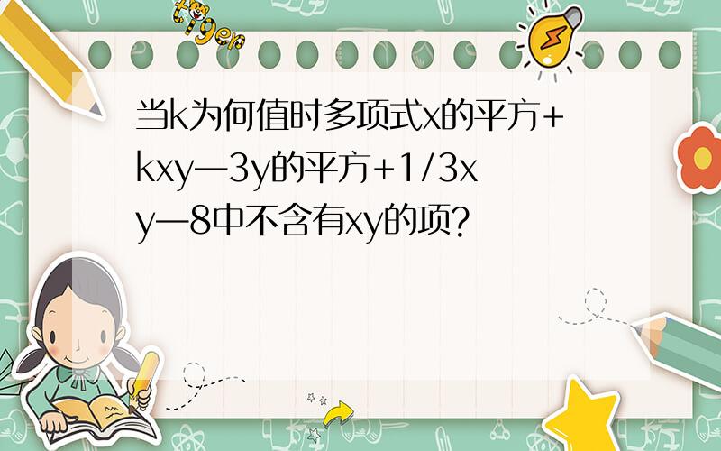 当k为何值时多项式x的平方+kxy—3y的平方+1/3xy—8中不含有xy的项?