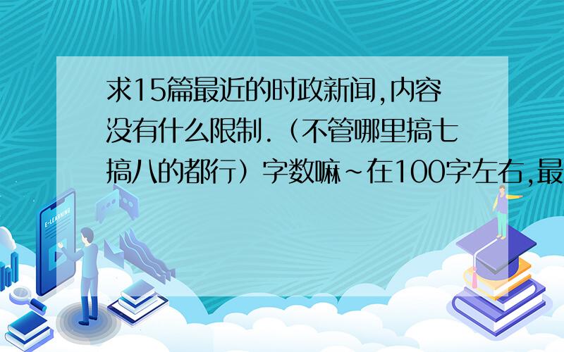 求15篇最近的时政新闻,内容没有什么限制.（不管哪里搞七搞八的都行）字数嘛~在100字左右,最多200字.