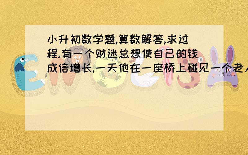 小升初数学题,算数解答,求过程.有一个财迷总想使自己的钱成倍增长,一天他在一座桥上碰见一个老人,老人对他说：“你只要走过这座桥再回来,你身上的钱就会增加一倍,但作为报酬,你每走