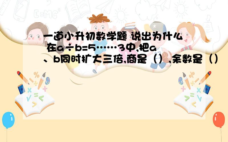 一道小升初数学题 说出为什么 在a÷b=5……3中,把a、b同时扩大三倍,商是（）,余数是（）