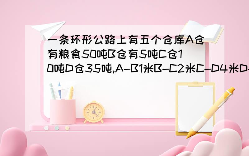 一条环形公路上有五个仓库A仓有粮食50吨B仓有5吨C仓10吨D仓35吨,A-B1米B-C2米C-D4米D-E2米E-A3米现在要调放,每个仓库20吨,已知每吨粮食运1千米的运费是5元,那么完成以上调放任务最少用多少元?