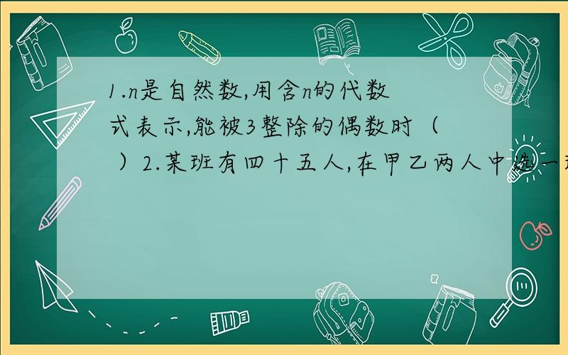 1.n是自然数,用含n的代数式表示,能被3整除的偶数时（ ）2.某班有四十五人,在甲乙两人中选一班长,其中同意甲的有40人,同意乙的有37人,全不同意的人数是全同意人数的九分之一,问全同意的和