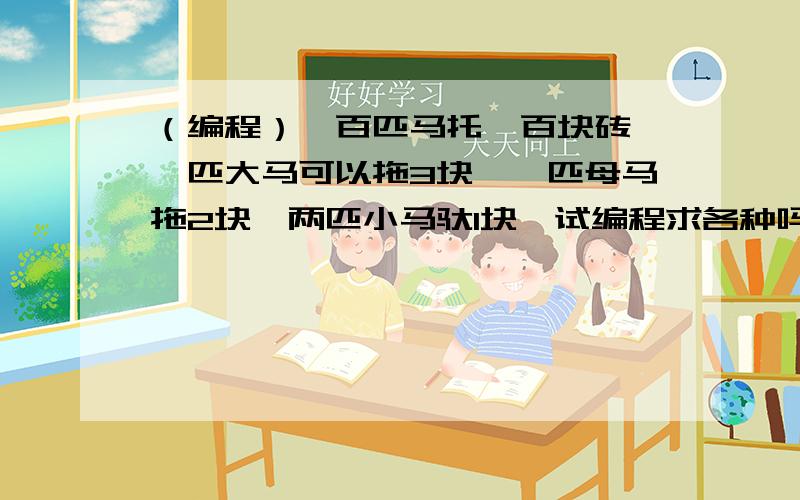 （编程）一百匹马托一百块砖,一匹大马可以拖3块,一匹母马拖2块,两匹小马驮1块,试编程求各种吗要多少匹?数学题也可以,但不要用方程,最好有公式会编程更好