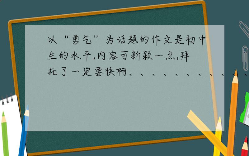 以“勇气”为话题的作文是初中生的水平,内容可新颖一点,拜托了一定要快啊、、、、、、、、、、、、