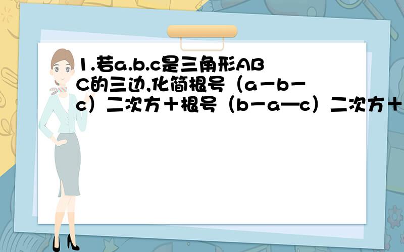 1.若a.b.c是三角形ABC的三边,化简根号（a－b－c）二次方＋根号（b－a—c）二次方＋根号（c－a－b）二次方2.实数a.b.c在数轴上所—c——b—0—a————＞对应的点的位置如图所示,试化简／a－b