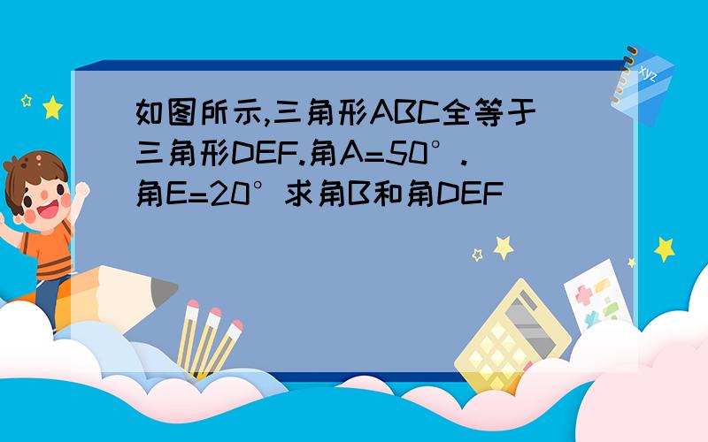 如图所示,三角形ABC全等于三角形DEF.角A=50°.角E=20°求角B和角DEF