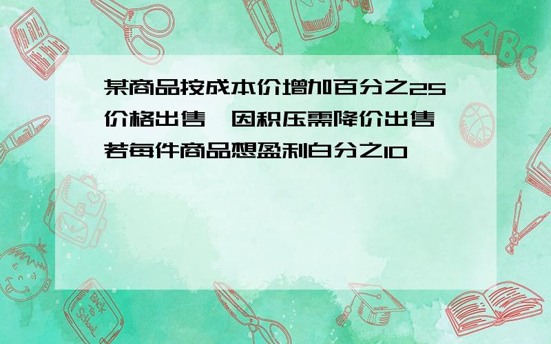 某商品按成本价增加百分之25价格出售,因积压需降价出售,若每件商品想盈利白分之10