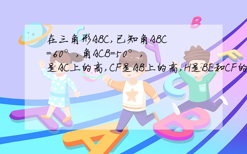 在三角形ABC,已知角ABC=60°,角ACB=50°,是AC上的高,CF是AB上的高,H是BE和CF的交点.求角ABE,角ACF和角BHC的度数