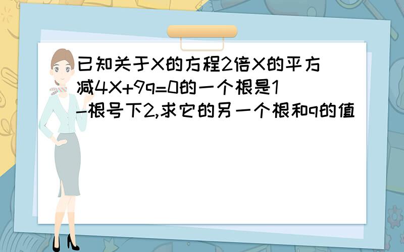 已知关于X的方程2倍X的平方减4X+9q=0的一个根是1-根号下2,求它的另一个根和q的值