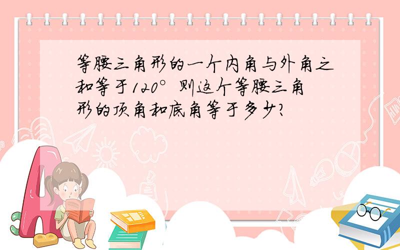 等腰三角形的一个内角与外角之和等于120°则这个等腰三角形的顶角和底角等于多少?