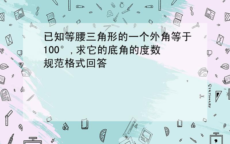 已知等腰三角形的一个外角等于100°,求它的底角的度数 规范格式回答