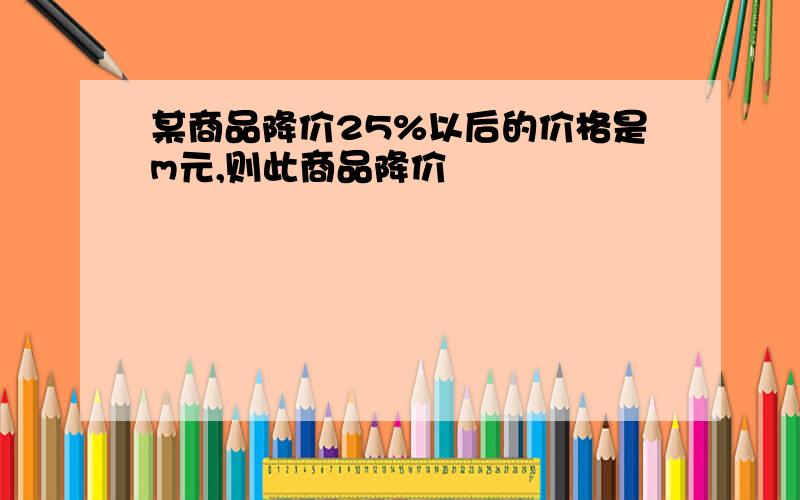 某商品降价25%以后的价格是m元,则此商品降价