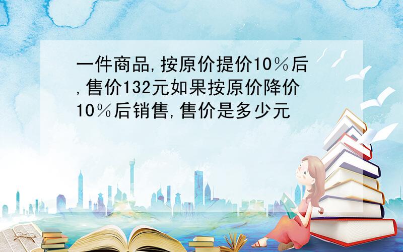 一件商品,按原价提价10％后,售价132元如果按原价降价10％后销售,售价是多少元