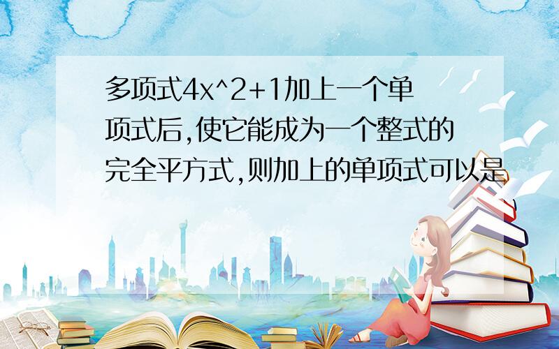 多项式4x^2+1加上一个单项式后,使它能成为一个整式的完全平方式,则加上的单项式可以是