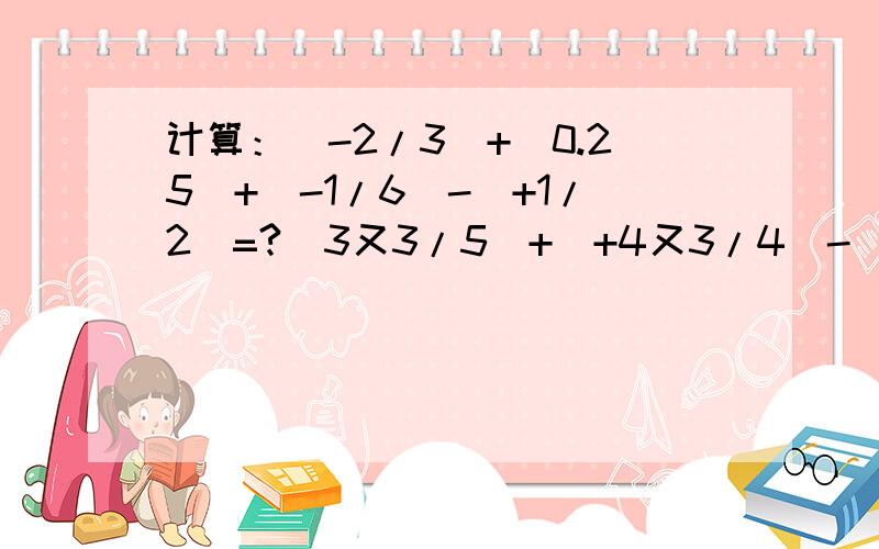 计算：（-2/3）+（0.25）+（-1/6）-（+1/2）=?（3又3/5）+（+4又3/4）-（+1又2/5）+（-3又3/4）